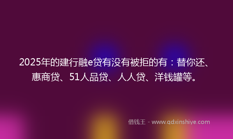 2025年的建行融e贷有没有被拒的有：替你还、惠商贷、51人品贷、人人贷、洋钱罐等。