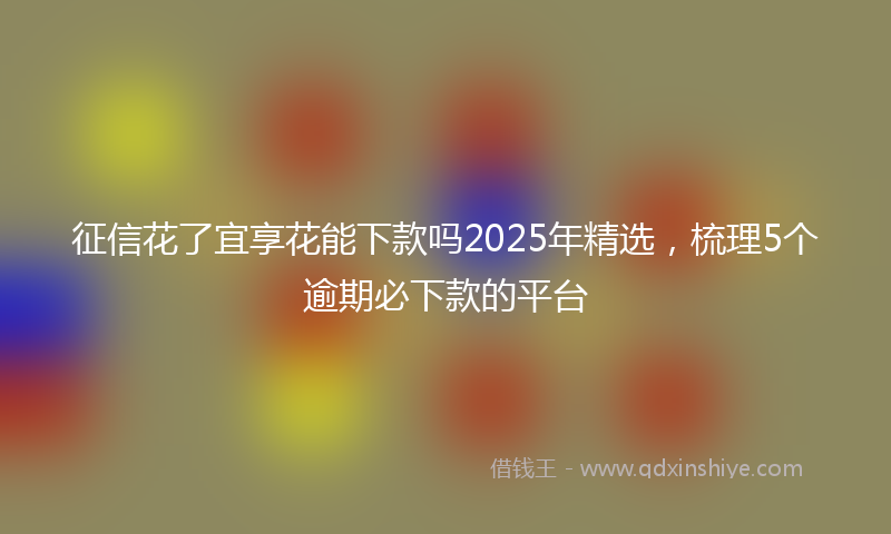 征信花了宜享花能下款吗2025年精选，梳理5个逾期必下款的平台