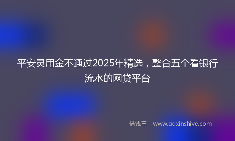 平安灵用金不通过2025年精选，整合五个看银行流水的网贷平台