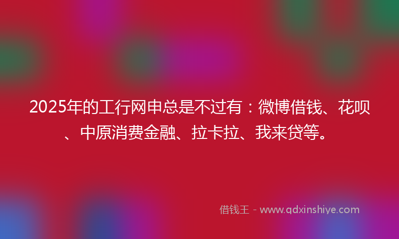 2025年的工行网申总是不过有：微博借钱、花呗、中原消费金融、拉卡拉、我来贷等。