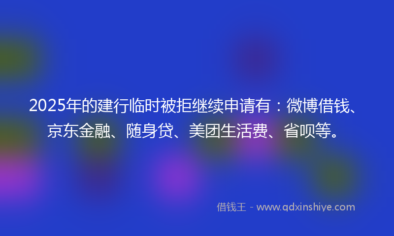 2025年的建行临时被拒继续申请有：微博借钱、京东金融、随身贷、美团生活费、省呗等。