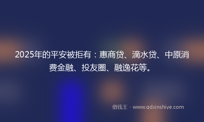 2025年的平安被拒有：惠商贷、滴水贷、中原消费金融、投友圈、融逸花等。