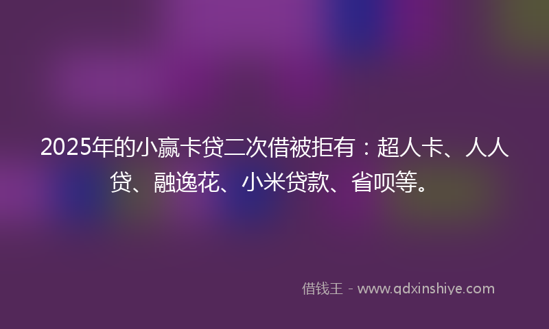 2025年的小赢卡贷二次借被拒有：超人卡、人人贷、融逸花、小米贷款、省呗等。