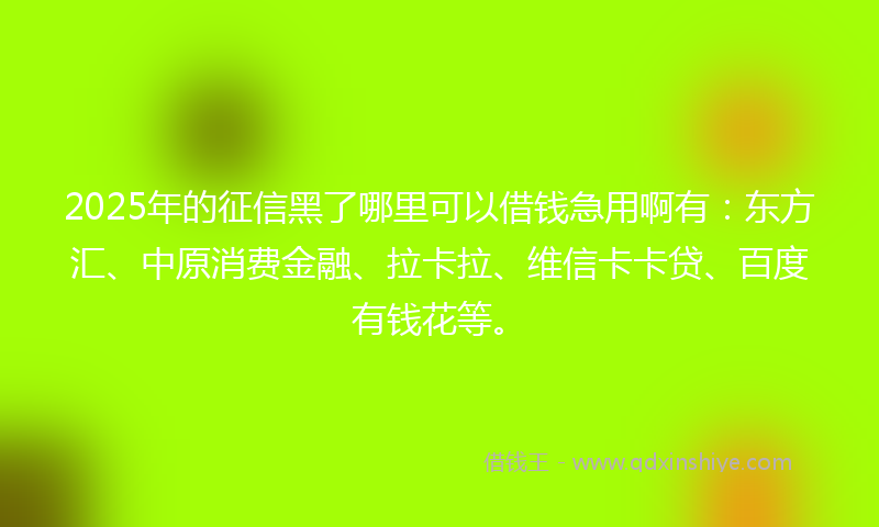 2025年的征信黑了哪里可以借钱急用啊有：东方汇、中原消费金融、拉卡拉、维信卡卡贷、百度有钱花等。