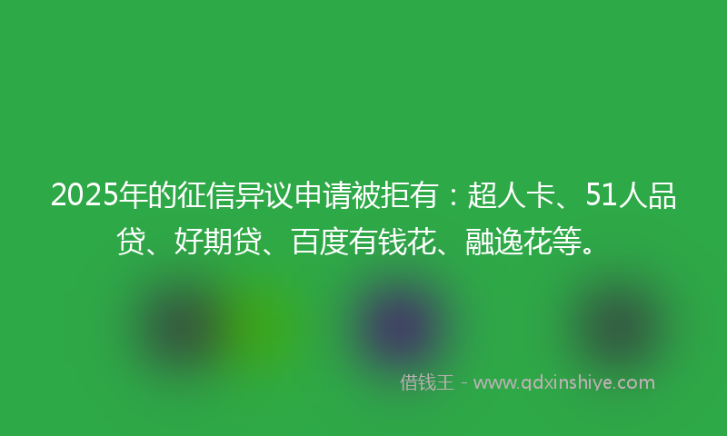 2025年的征信异议申请被拒有：超人卡、51人品贷、好期贷、百度有钱花、融逸花等。
