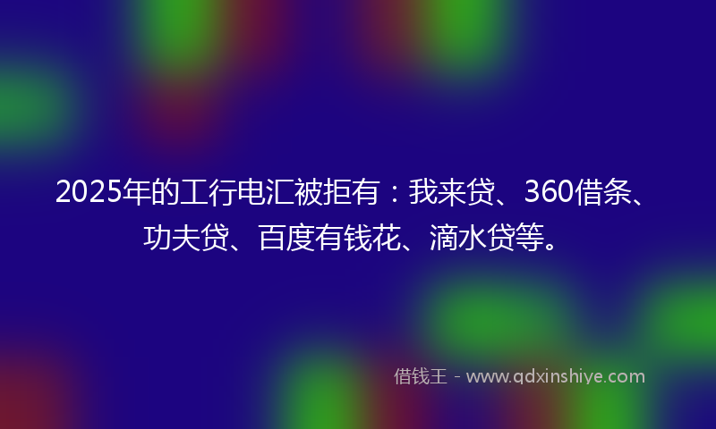 2025年的工行电汇被拒有：我来贷、360借条、功夫贷、百度有钱花、滴水贷等。