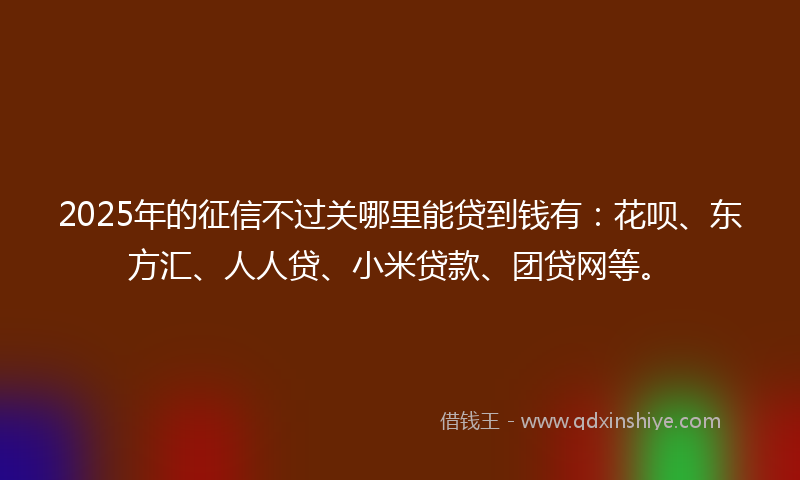 2025年的征信不过关哪里能贷到钱有：花呗、东方汇、人人贷、小米贷款、团贷网等。