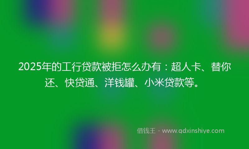 2025年的工行贷款被拒怎么办有：超人卡、替你还、快贷通、洋钱罐、小米贷款等。