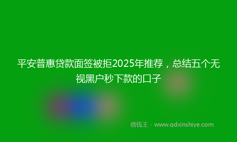 平安普惠贷款面签被拒2025年推荐，总结五个无视黑户秒下款的口子