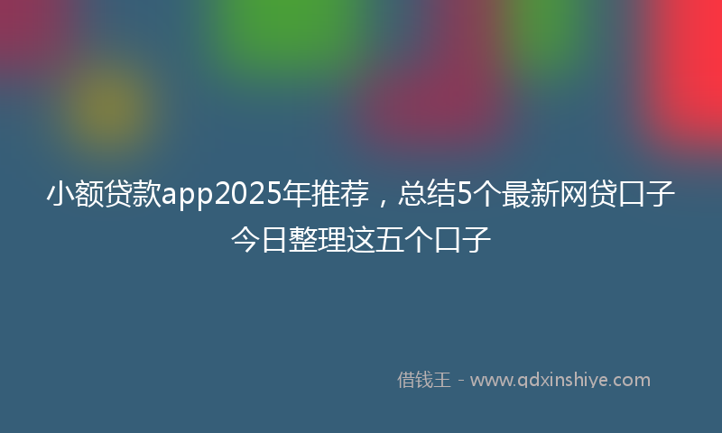 小额贷款app2025年推荐，总结5个最新网贷口子今日整理这五个口子