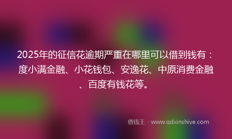 2025年的征信花逾期严重在哪里可以借到钱有：度小满金融、小花钱包、安逸花、中原消费金融、百度有钱花等。
