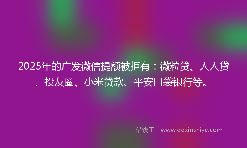 2025年的广发微信提额被拒有：微粒贷、人人贷、投友圈、小米贷款、平安口袋银行等。