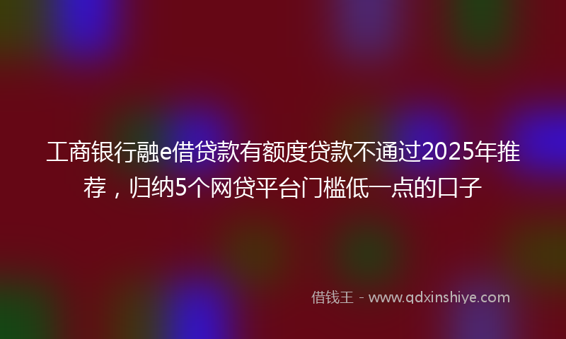 工商银行融e借贷款有额度贷款不通过2025年推荐，归纳5个网贷平台门槛低一点的口子