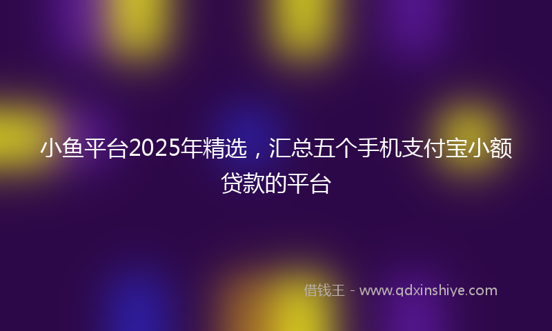 小鱼平台2025年精选，汇总五个手机支付宝小额贷款的平台