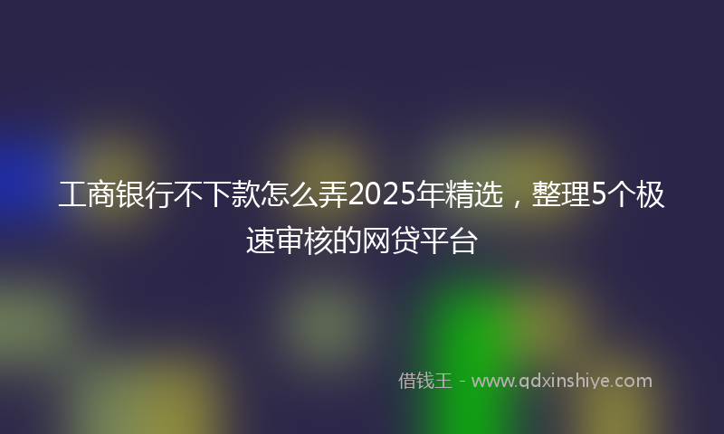 工商银行不下款怎么弄2025年精选，整理5个极速审核的网贷平台