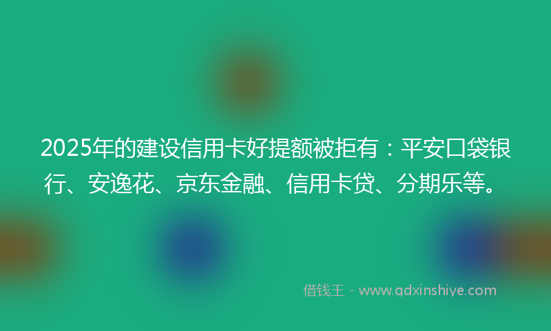 2025年的建设信用卡好提额被拒有：平安口袋银行、安逸花、京东金融、信用卡贷、分期乐等。
