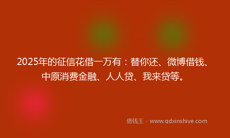 2025年的征信花借一万有：替你还、微博借钱、中原消费金融、人人贷、我来贷等。