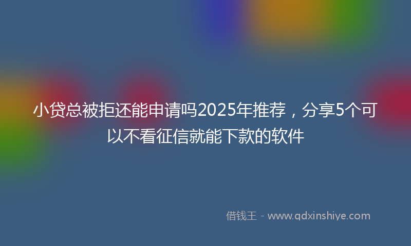 小贷总被拒还能申请吗2025年推荐，分享5个可以不看征信就能下款的软件
