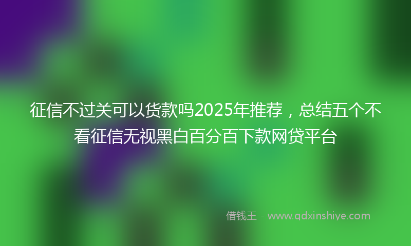 征信不过关可以货款吗2025年推荐，总结五个不看征信无视黑白百分百下款网贷平台
