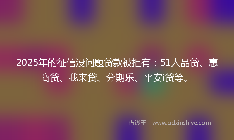 2025年的征信没问题贷款被拒有：51人品贷、惠商贷、我来贷、分期乐、平安i贷等。