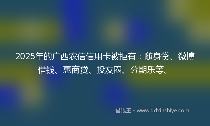 2025年的广西农信信用卡被拒有：随身贷、微博借钱、惠商贷、投友圈、分期乐等。
