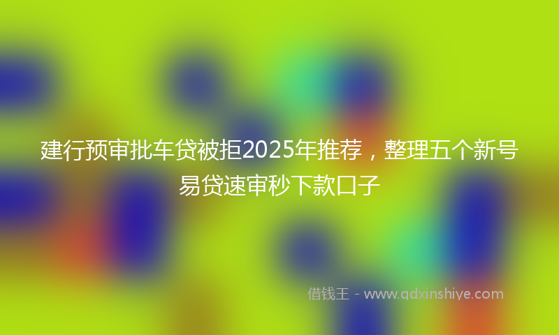 建行预审批车贷被拒2025年推荐，整理五个新号易贷速审秒下款口子