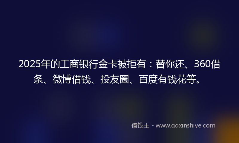 2025年的工商银行金卡被拒有：替你还、360借条、微博借钱、投友圈、百度有钱花等。