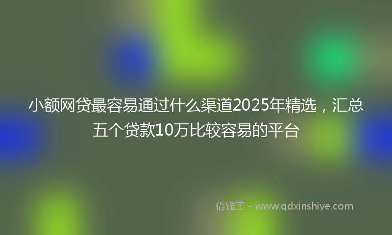 小额网贷最容易通过什么渠道2025年精选，汇总五个贷款10万比较容易的平台