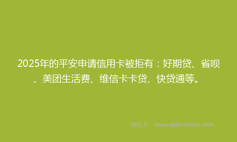 2025年的平安申请信用卡被拒有：好期贷、省呗、美团生活费、维信卡卡贷、快贷通等。