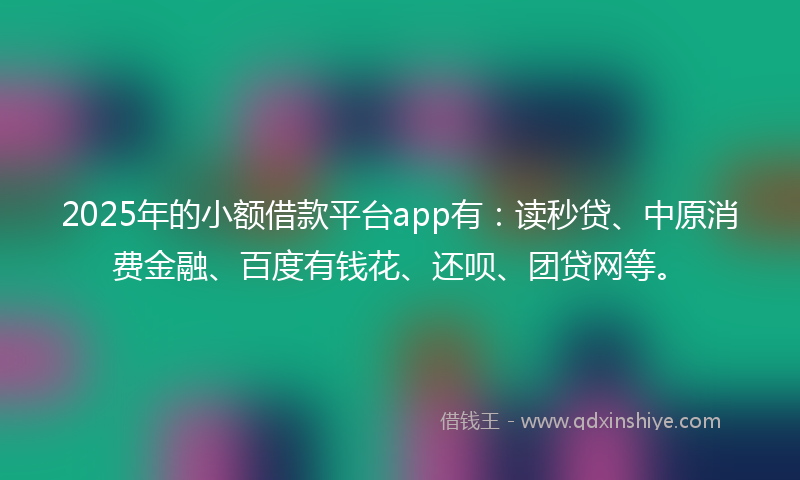 2025年的小额借款平台app有：读秒贷、中原消费金融、百度有钱花、还呗、团贷网等。