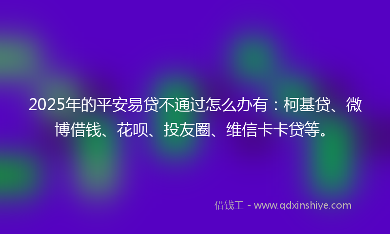 2025年的平安易贷不通过怎么办有：柯基贷、微博借钱、花呗、投友圈、维信卡卡贷等。