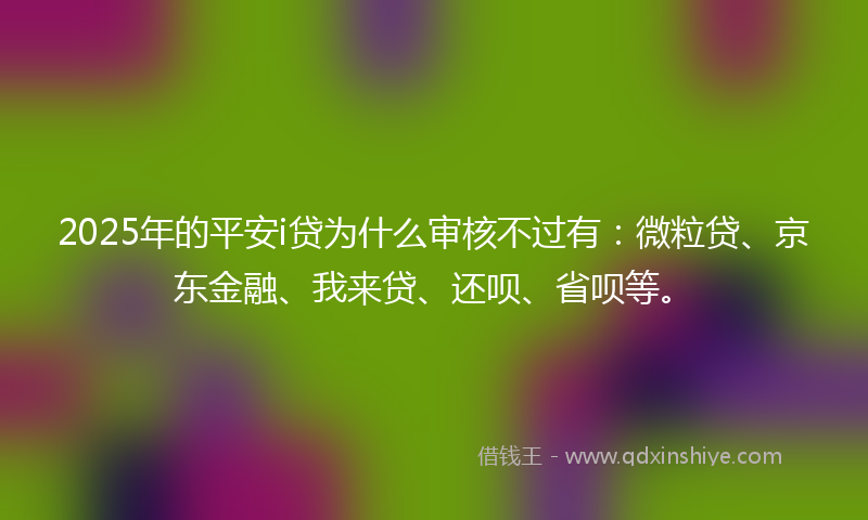 2025年的平安i贷为什么审核不过有：微粒贷、京东金融、我来贷、还呗、省呗等。
