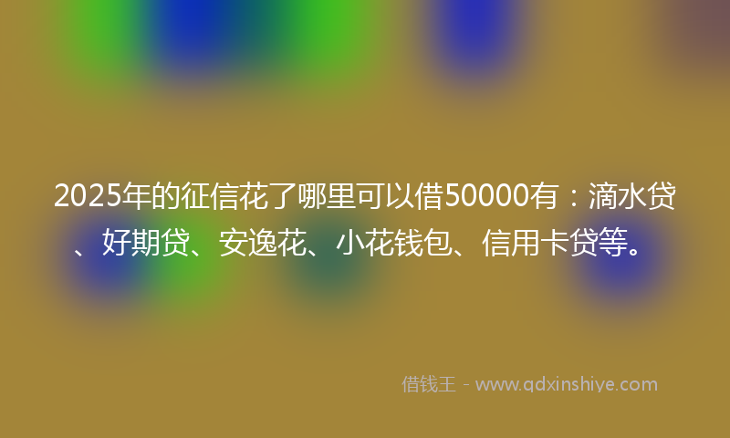 2025年的征信花了哪里可以借50000有：滴水贷、好期贷、安逸花、小花钱包、信用卡贷等。