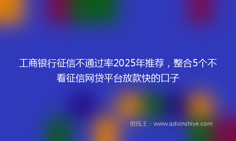 工商银行征信不通过率2025年推荐，整合5个不看征信网贷平台放款快的口子