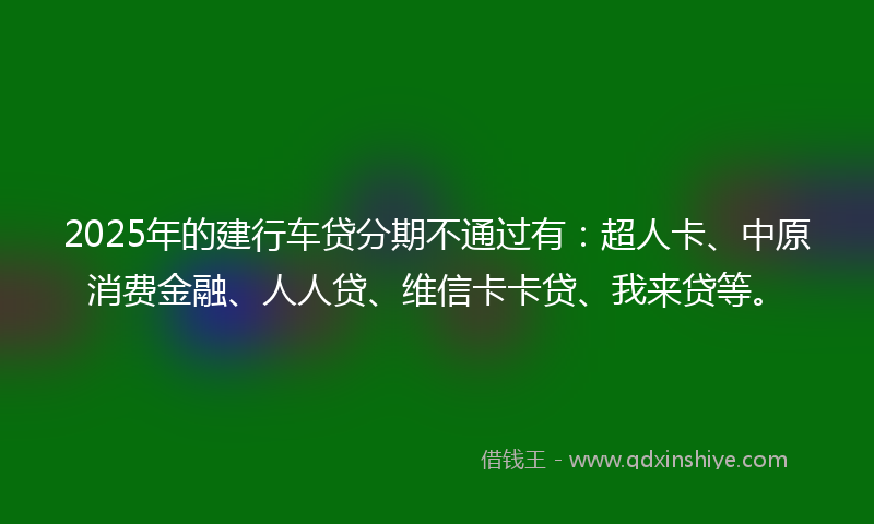 2025年的建行车贷分期不通过有：超人卡、中原消费金融、人人贷、维信卡卡贷、我来贷等。