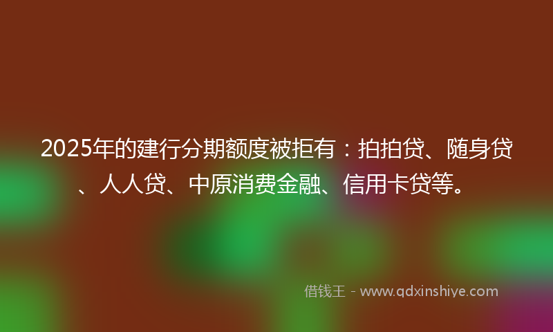 2025年的建行分期额度被拒有：拍拍贷、随身贷、人人贷、中原消费金融、信用卡贷等。