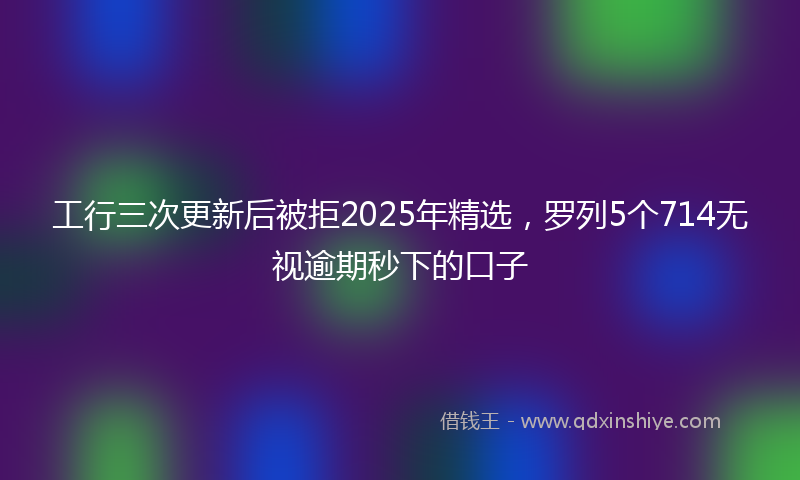 工行三次更新后被拒2025年精选，罗列5个714无视逾期秒下的口子