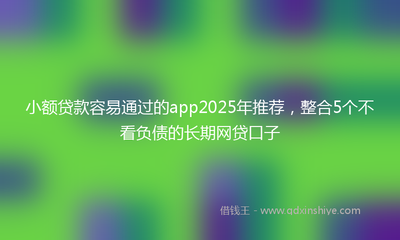 小额贷款容易通过的app2025年推荐，整合5个不看负债的长期网贷口子