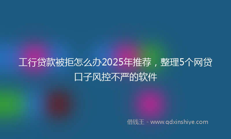 工行贷款被拒怎么办2025年推荐，整理5个网贷口子风控不严的软件