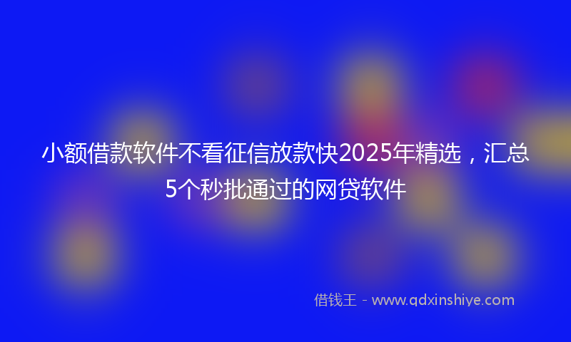 小额借款软件不看征信放款快2025年精选，汇总5个秒批通过的网贷软件