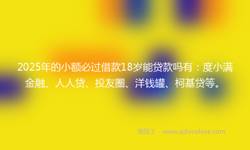 2025年的小额必过借款18岁能贷款吗有：度小满金融、人人贷、投友圈、洋钱罐、柯基贷等。