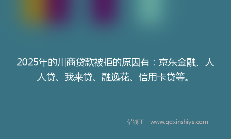 2025年的川商贷款被拒的原因有：京东金融、人人贷、我来贷、融逸花、信用卡贷等。