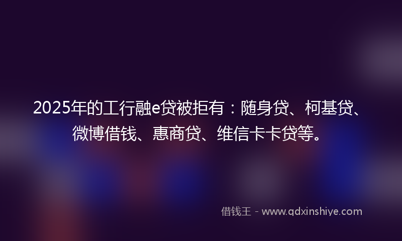 2025年的工行融e贷被拒有：随身贷、柯基贷、微博借钱、惠商贷、维信卡卡贷等。