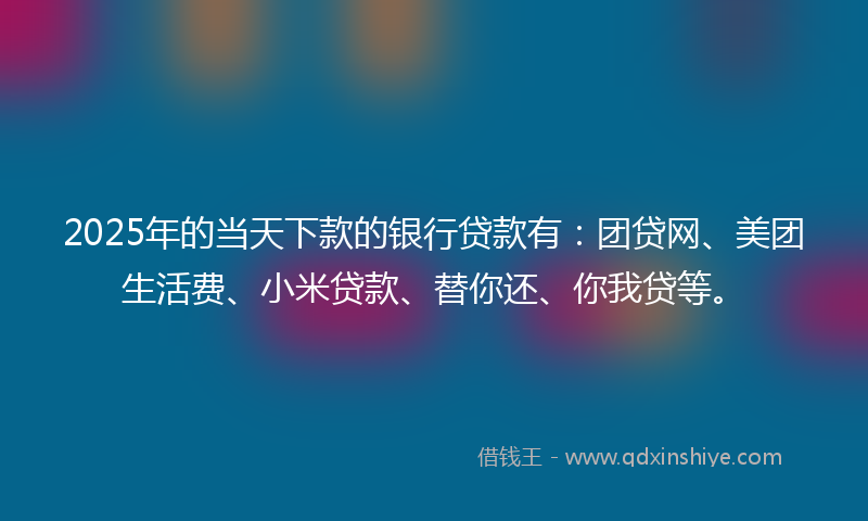 2025年的当天下款的银行贷款有：团贷网、美团生活费、小米贷款、替你还、你我贷等。