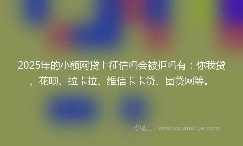 2025年的小额网贷上征信吗会被拒吗有：你我贷、花呗、拉卡拉、维信卡卡贷、团贷网等。