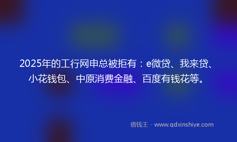 2025年的工行网申总被拒有：e微贷、我来贷、小花钱包、中原消费金融、百度有钱花等。