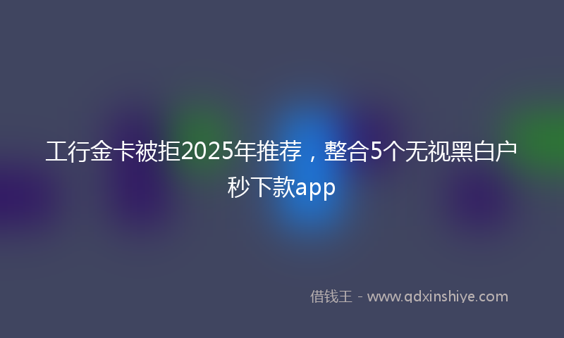 工行金卡被拒2025年推荐，整合5个无视黑白户秒下款app