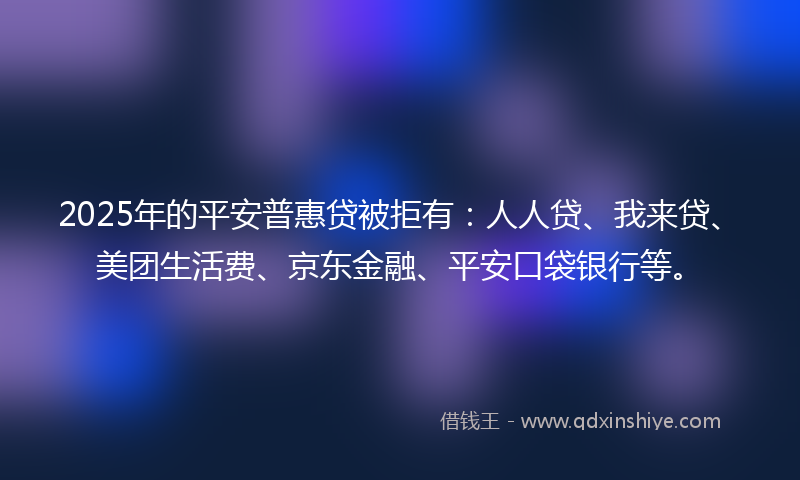 2025年的平安普惠贷被拒有：人人贷、我来贷、美团生活费、京东金融、平安口袋银行等。
