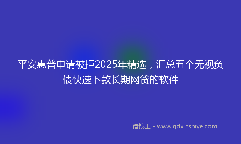 平安惠普申请被拒2025年精选，汇总五个无视负债快速下款长期网贷的软件