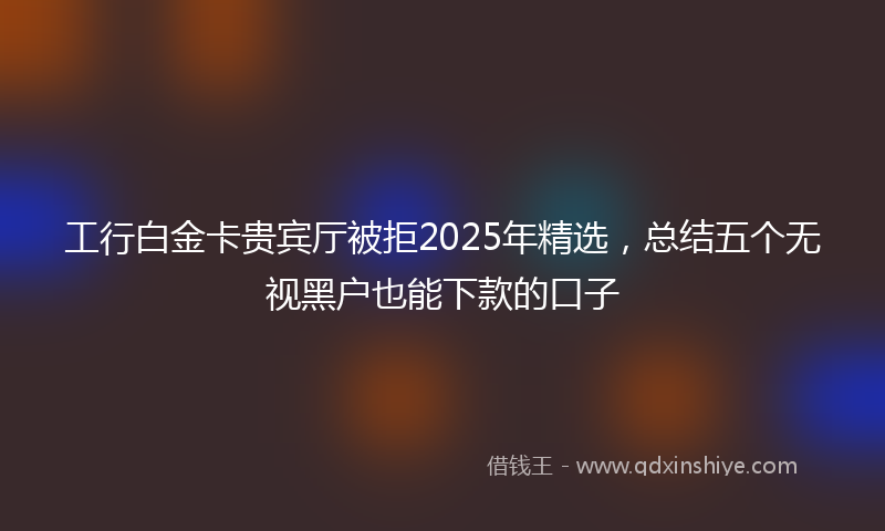 工行白金卡贵宾厅被拒2025年精选，总结五个无视黑户也能下款的口子